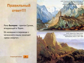 Река Валерик - приток Сунжи, 
впадающей в Терек. 
Её название в переводе с 
чеченского языка означает 
«река смерти». 
Следующий вопрос 
М.Ю. Лермонтов. Вид Крестовой горы из 
ущелья близ Коби. Автолитография, 
раскрашенная акварелью. 1837–1838 
М.Ю. Лермонтов. Окрестности 
селения Караагач (Кавказский вид с 
верблюдами). Масло. 1837–1838 
 