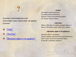 В каком стихотворении поэт 
описывает свои странствия во время 
ссылки? 
“Утёс” 
“Листок” 
“Выхожу один я на дорогу” 
«Утёс» 
Ночевала тучка золотая 
На груди утеса-великана; 
Утром в путь она умчалась рано, 
По лазури весело играя... 
«Листок» 
Один и без цели по свету ношуся давно я, 
Засох я без тени, увял я без сна и покоя. 
«Выхожу один я на дорогу» 
Выхожу один я на дорогу; 
Сквозь туман кремнистый путь блестит; 
Ночь тиха. Пустыня внемлет богу, 
И звезда с звездою говорит. 
 