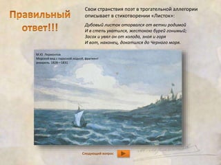 Свои странствия поэт в трогательной аллегории 
описывает в стихотворении «Листок»: 
Дубовый листок оторвался от ветки родимой 
И в степь укатился, жестокою бурей гонимый; 
Засох и увял он от холода, зноя и горя 
И вот, наконец, докатился до Черного моря. 
М.Ю. Лермонтов 
Морской вид с парусной лодкой, фрагмент 
акварель. 1828—1831 
Следующий вопрос 
 