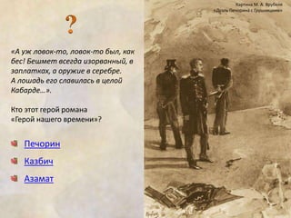 «А уж ловок-то, ловок-то был, как 
бес! Бешмет всегда изорванный, в 
заплатках, а оружие в серебре. 
А лошадь его славилась в целой 
Кабарде…». 
Кто этот герой романа 
«Герой нашего времени»? 
Печорин 
Казбич 
Азамат 
Картина М. А. Врубеля 
«Дуэль Печорина с Грушницким» 
 