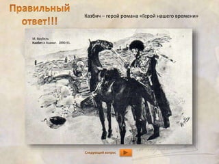 Казбич – герой романа «Герой нашего времени» 
Следующий вопрос 
М. Врубель 
Казбич и Азамат. 1890-91. 
 