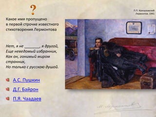 Какое имя пропущено 
в первой строчке известного 
стихотворения Лермонтова 
Нет, я не _______, я другой, 
Еще неведомый избранник, 
Как он, гонимый миром 
странник, 
Но только с русскою душой. 
А.С. Пушкин 
Д.Г. Байрон 
П.Я. Чаадаев 
П.П. Кончаловский 
Лермонтов. 1941 
 