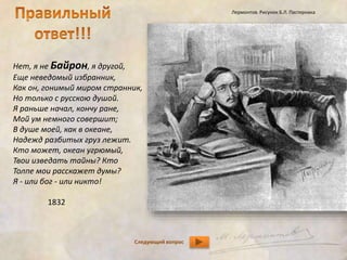 Нет, я не Байрон, я другой, 
Еще неведомый избранник, 
Как он, гонимый миром странник, 
Но только с русскою душой. 
Я раньше начал, кончу ране, 
Мой ум немного совершит; 
В душе моей, как в океане, 
Надежд разбитых груз лежит. 
Кто может, океан угрюмый, 
Твои изведать тайны? Кто 
Толпе мои расскажет думы? 
Я - или бог - или никто! 
Следующий вопрос 
1832 
Лермонтов. Рисунок Б.Л. Пастернака 
 