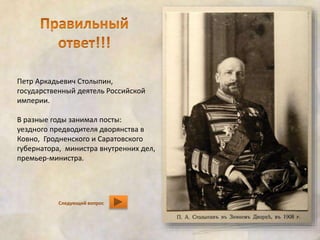 Петр Аркадьевич Столыпин, 
государственный деятель Российской 
империи. 
В разные годы занимал посты: 
уездного предводителя дворянства в 
Ковно, Гродненского и Саратовского 
губернатора, министра внутренних дел, 
премьер-министра. 
Следующий вопрос 
 