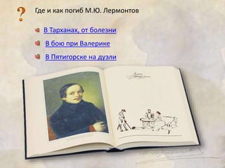 Где и как погиб М.Ю. Лермонтов 
В Тарханах, от болезни 
В бою при Валерике 
В Пятигорске на дуэли 
 