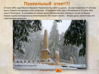 27 июля 1841 года Михаил Юрьевич Лермонтов был убит на дуэли. За свою короткую 27-летнюю 
жизнь Лермонтов дважды стоял у барьера: 18 февраля 1840 года в Петербурге и 27 июля 1841 
года в Пятигорске. В наказание за первую дуэль Лермонтов был повторно сослан на Кавказ. 
Первая ссылка последовала за стихотворение «На смерть поэта». Вторая дуэль закончилась его 
смертельным ранением. 
Место дуэли М.Ю. Лермонтова 
Следующий вопрос 
 