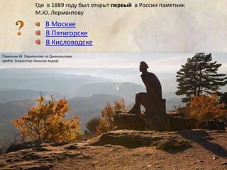 Где в 1889 году был открыт первый в России памятник 
М.Ю. Лермонтову 
В Москве 
В Пятигорске 
В Кисловодске 
Памятник М. Лермонтову на Джинальском 
хребте (скульптор Николай Ходов) 
 