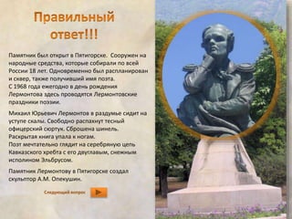Памятник был открыт в Пятигорске. Сооружен на 
народные средства, которые собирали по всей 
России 18 лет. Одновременно был распланирован 
и сквер, также получивший имя поэта. 
С 1968 года ежегодно в день рождения 
Лермонтова здесь проводятся Лермонтовские 
праздники поэзии. 
Михаил Юрьевич Лермонтов в раздумье сидит на 
уступе скалы. Свободно распахнут тесный 
офицерский сюртук. Сброшена шинель. 
Раскрытая книга упала к ногам. 
Поэт мечтательно глядит на серебряную цепь 
Кавказского хребта с его двуглавым, снежным 
исполином Эльбрусом. 
Памятник Лермонтову в Пятигорске создал 
скульптор А.М. Опекушин. 
Следующий вопрос 
 