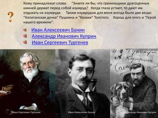 Кому принадлежат слова: “Знаете ли Вы, что гранильщики драгоценных 
камней держат перед собой изумруд? Когда глаза устают, то дают им 
отдыхать на изумруде. Таким изумрудом для меня всегда были две вещи: 
“Капитанская дочка” Пушкина и “Казаки” Толстого. Хорош для этого и “Герой 
нашего времени”. 
Иван Алексеевич Бунин 
Александр Иванович Куприн 
Иван Сергеевич Тургенев 
Иван Сергеевич Тургенев Иван Алексеевич Бунин Александр Иванович Куприн 
 