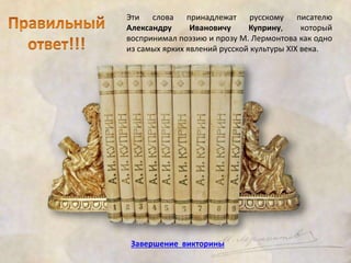 Эти слова принадлежат русскому писателю 
Александру Ивановичу Куприну, который 
воспринимал поэзию и прозу М. Лермонтова как одно 
из самых ярких явлений русской культуры XIX века. 
Завершение викторины 
 