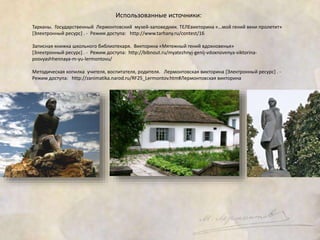 Использованные источники: 
Тарханы. Государственный Лермонтовский музей-заповедник. ТЕЛЕвикторина «…мой гений веки пролетит» 
[Электронный ресурс] . - Режим доступа: http://www.tarhany.ru/contest/16 
Записная книжка школьного библиотекаря. Викторина «Мятежный гений вдохновенья» 
[Электронный ресурс] . - Режим доступа: http://bibnout.ru/myatezhnyj-genij-vdoxnovenya-viktorina-posvyashhennaya- 
m-yu-lermontovu/ 
Методическая копилка учителя, воспитателя, родителя. Лермонтовская викторина [Электронный ресурс] . - 
Режим доступа: http://zanimatika.narod.ru/RF25_Lermontov.htm#Лермонтовская викторина 
