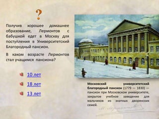 Получив хорошее домашнее 
образование, Лермонтов с 
бабушкой едет в Москву для 
поступления в Университетский 
Благородный пансион. 
В каком возрасте Лермонтов 
стал учащимся пансиона? 
10 лет 
18 лет 
13 лет 
Московский университетский 
благородный пансион (1779 — 1830) — 
пансион при Московском университете, 
закрытое учебное заведение для 
мальчиков из знатных дворянских 
семей. 
 