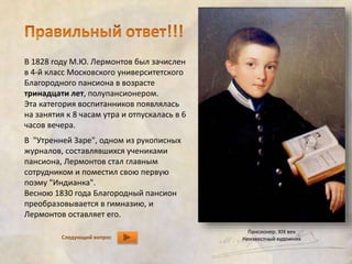 В 1828 году М.Ю. Лермонтов был зачислен 
в 4-й класс Московского университетского 
Благородного пансиона в возрасте 
тринадцати лет, полупансионером. 
Эта категория воспитанников появлялась 
на занятия к 8 часам утра и отпускалась в 6 
часов вечера. 
В "Утренней Заре", одном из рукописных 
журналов, составлявшихся учениками 
пансиона, Лермонтов стал главным 
сотрудником и поместил свою первую 
поэму "Индианка". 
Весною 1830 года Благородный пансион 
преобразовывается в гимназию, и 
Лермонтов оставляет его. 
Следующий вопрос 
Пансионер. XIX век 
Неизвестный художник 
 
