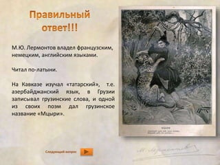 М.Ю. Лермонтов владел французским, 
немецким, английским языками. 
Читал по-латыни. 
На Кавказе изучал «татарский», т.е. 
азербайджанский язык, в Грузии 
записывал грузинские слова, и одной 
из своих поэм дал грузинское 
название «Мцыри». 
Следующий вопрос 
 