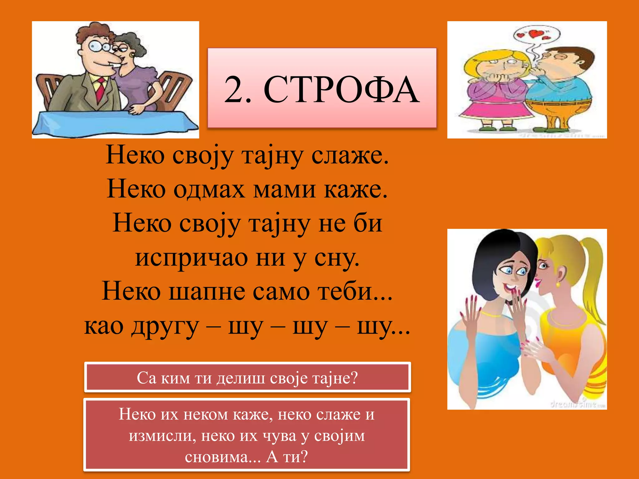 2. СТРОФА 
Неко своју тајну слаже. 
Неко одмах мами каже. 
Неко своју тајну не би 
испричао ни у сну. 
Неко шапне само теби... 
као другу – шу – шу – шу... 
Са ким ти делиш своје тајне? 
Неко их неком каже, неко слаже и 
измисли, неко их чува у својим 
сновима... А ти? 
 