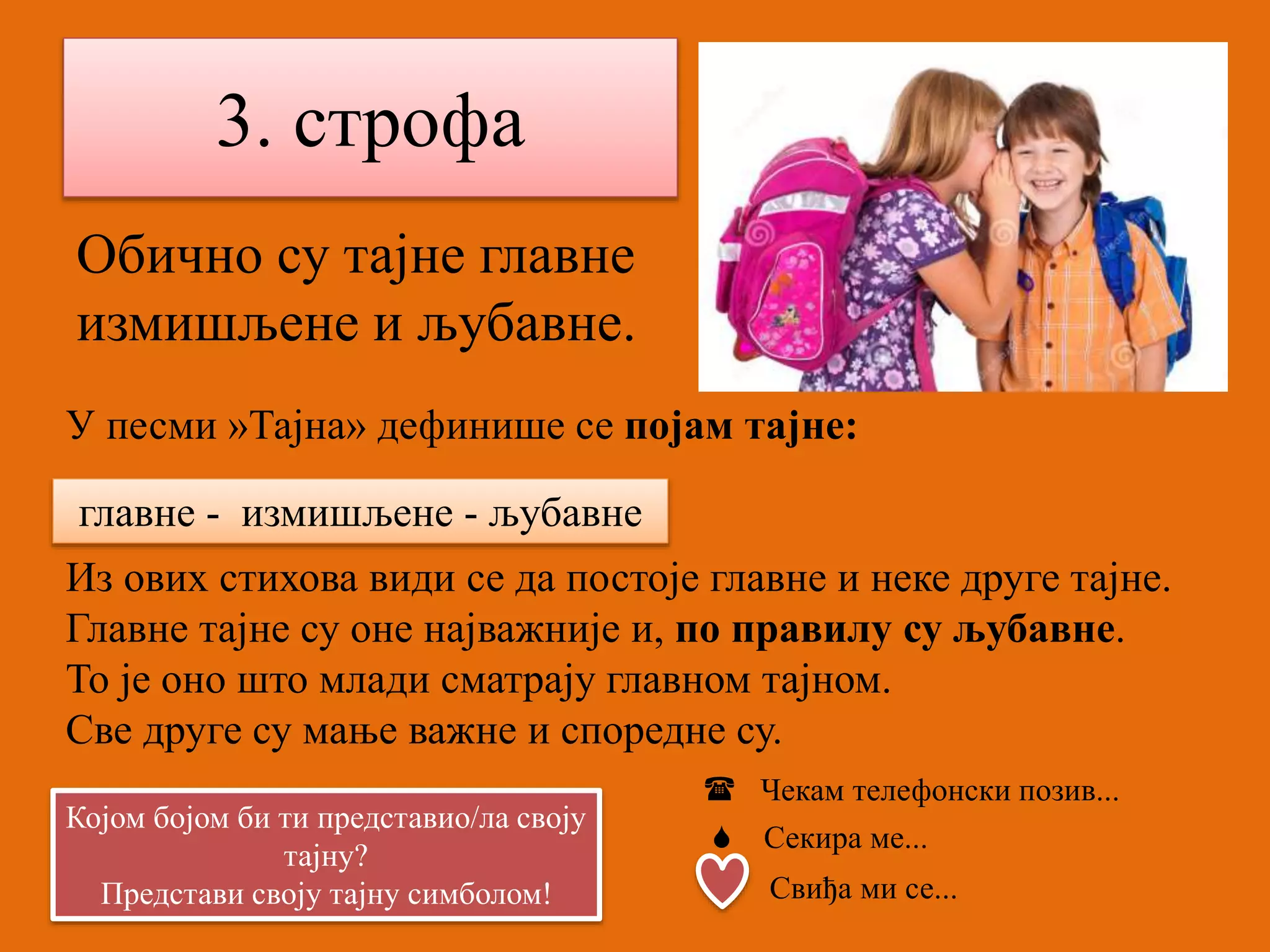 3. строфа 
Обично су тајне главне 
измишљене и љубавне. 
У песми »Тајна» дефинише се појам тајне: 
главне - измишљене - љубавне 
 
Из ових стихова види се да постоје главне и неке друге тајне. 
Главне тајне су оне најважније и, по правилу су љубавне. 
То је оно што млади сматрају главном тајном. 
Све друге су мање важне и споредне су. 
Којом бојом би ти представио/ла своју 
тајну? 
Представи своју тајну симболом! 
 Чекам телефонски позив... 
 Секира ме... 
Свиђа ми се... 
 