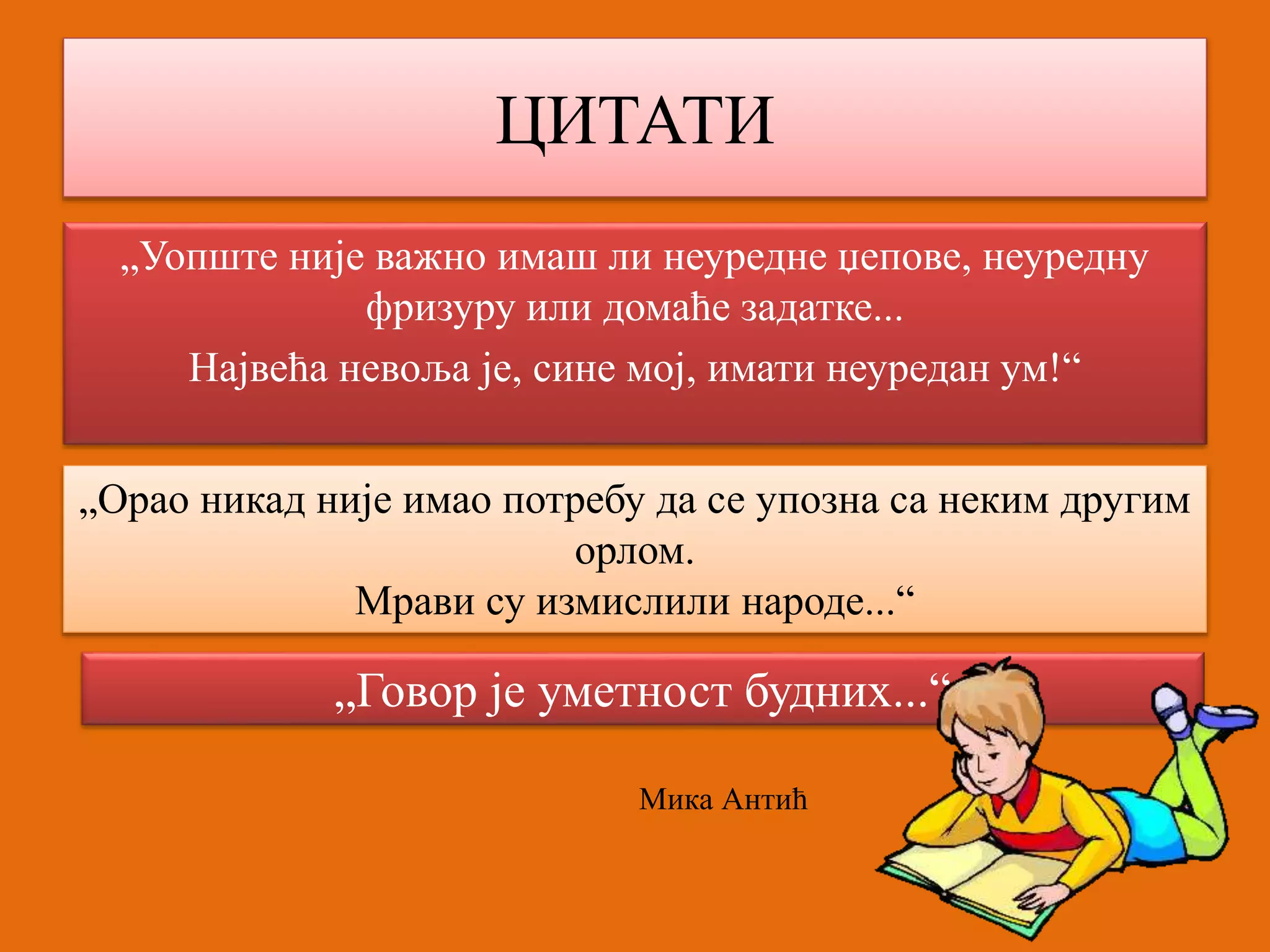 ЦИТАТИ 
„Уопште није важно имаш ли неуредне џепове, неуредну 
фризуру или домаће задатке... 
Највећа невоља је, сине мој, имати неуредан ум!“ 
„Орао никад није имао потребу да се упозна са неким другим 
орлом. 
Мрави су измислили народе...“ 
„Говор је уметност будних...“ 
Мика Антић 
 