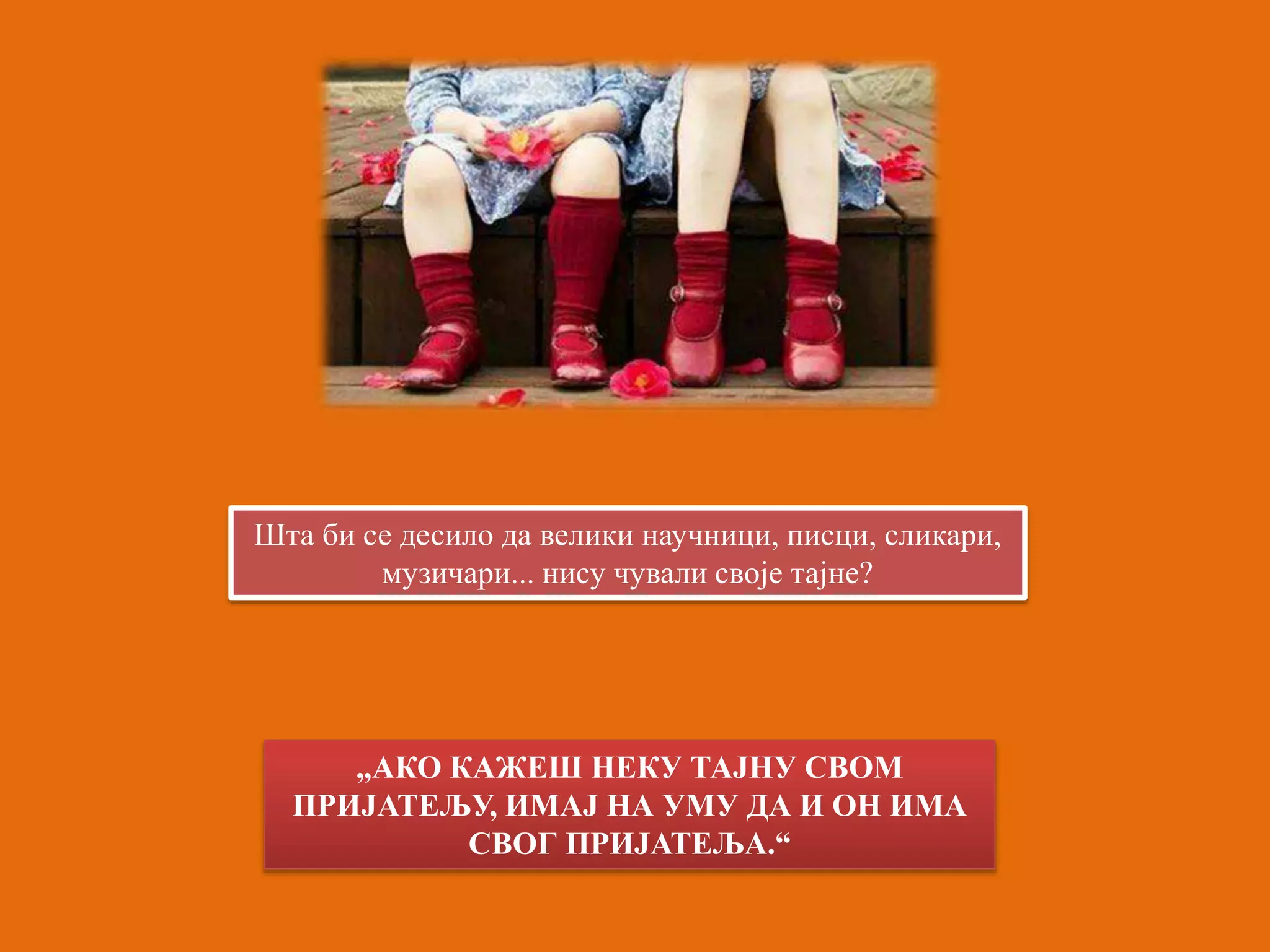 Шта би се десило да велики научници, писци, сликари, 
музичари... нису чували своје тајне? 
„АКО КАЖЕШ НЕКУ ТАЈНУ СВОМ 
ПРИЈАТЕЉУ, ИМАЈ НА УМУ ДА И ОН ИМА 
СВОГ ПРИЈАТЕЉА.“ 
 