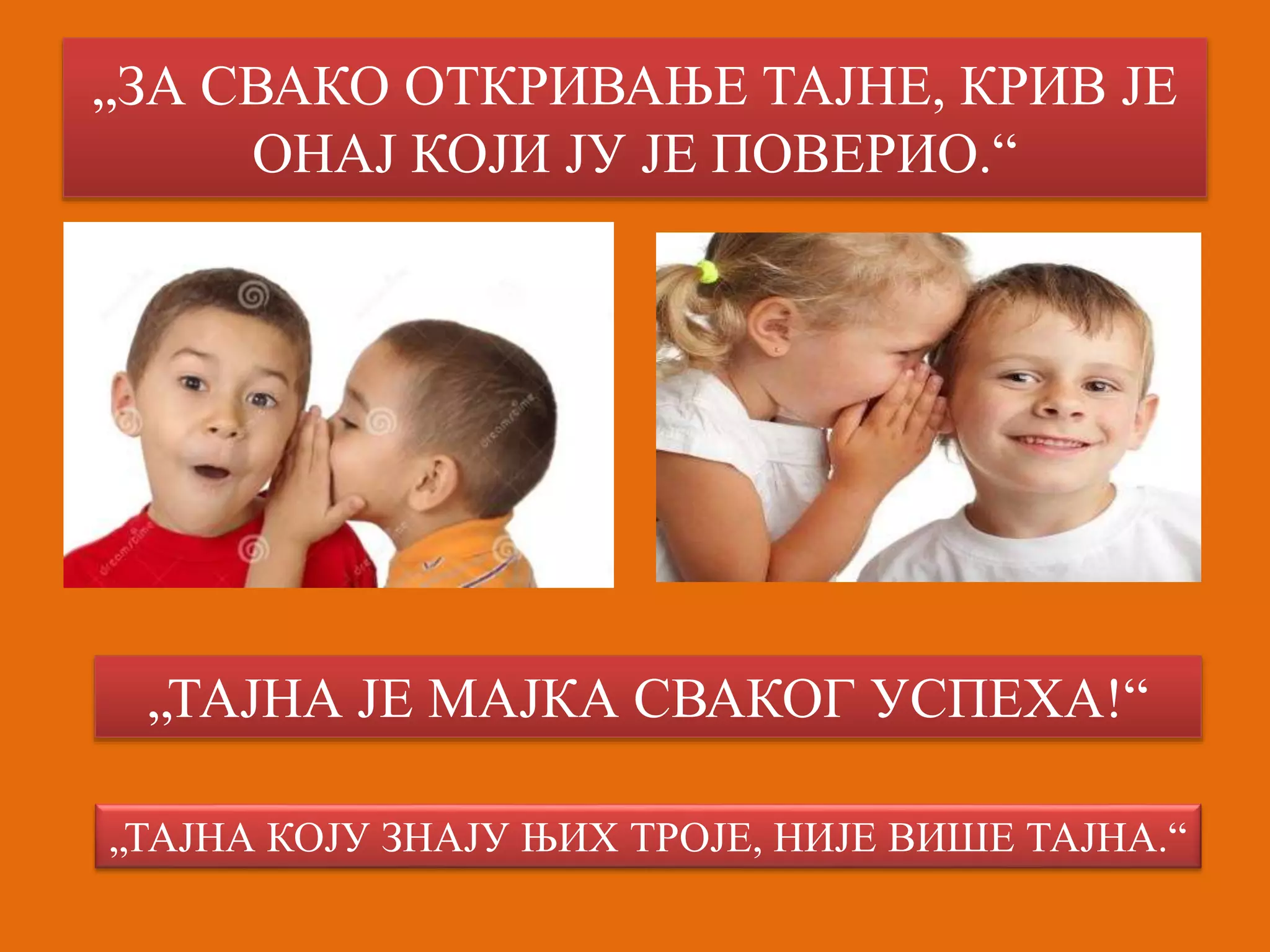 „ЗА СВАКО ОТКРИВАЊЕ ТАЈНЕ, КРИВ ЈЕ 
ОНАЈ КОЈИ ЈУ ЈЕ ПОВЕРИО.“ 
„ТАЈНА ЈЕ МАЈКА СВАКОГ УСПЕХА!“ 
„ТАЈНА КОЈУ ЗНАЈУ ЊИХ ТРОЈЕ, НИЈЕ ВИШЕ ТАЈНА.“ 
 