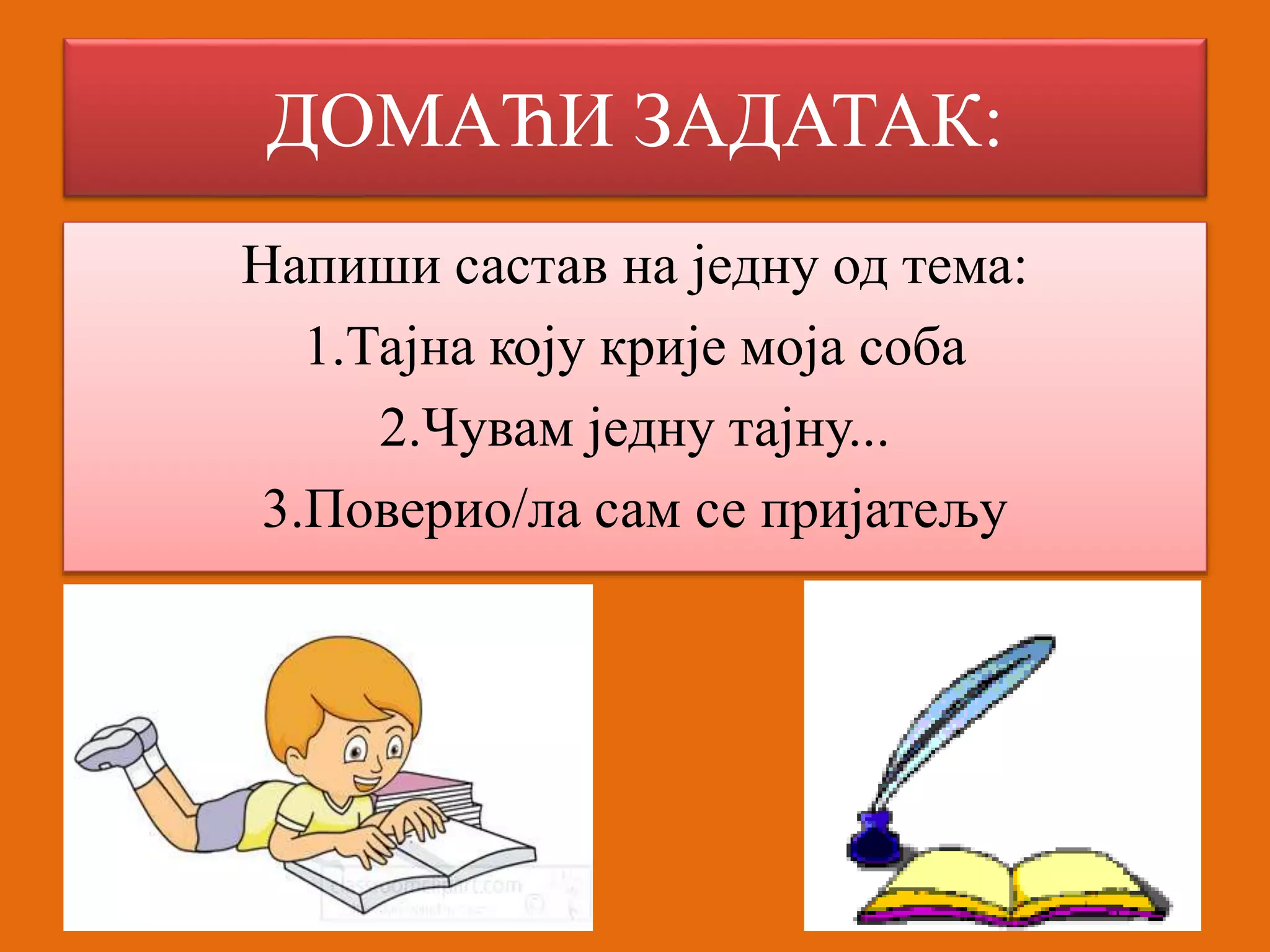 ДОМАЋИ ЗАДАТАК: 
Напиши састав на једну од тема: 
1.Тајна коју крије моја соба 
2.Чувам једну тајну... 
3.Поверио/ла сам се пријатељу 
 