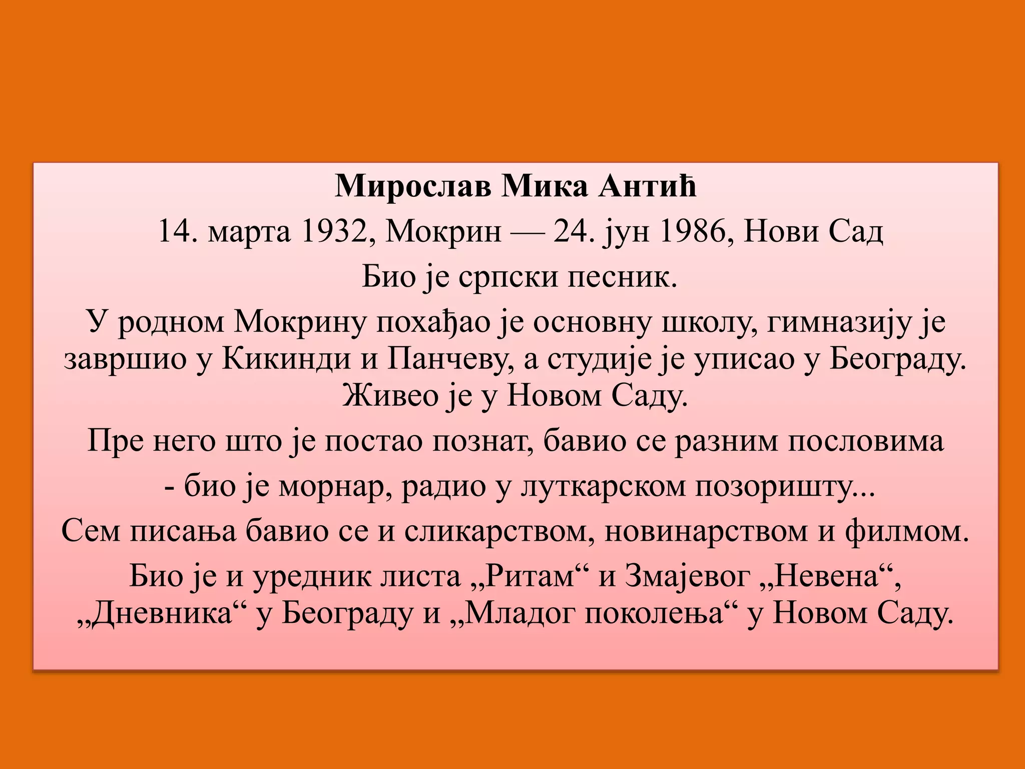 Мирослав Мика Антић 
14. марта 1932, Мокрин — 24. јун 1986, Нови Сад 
Био је српски песник. 
У родном Мокрину похађао је основну школу, гимназију је 
завршио у Кикинди и Панчеву, а студије је уписао у Београду. 
Живео је у Новом Саду. 
Пре него што је постао познат, бавио се разним пословима 
- био је морнар, радио у луткарском позоришту... 
Сем писања бавио се и сликарством, новинарством и филмом. 
Био је и уредник листа „Ритам“ и Змајевог „Невена“, 
„Дневника“ у Београду и „Младог поколења“ у Новом Саду. 
 