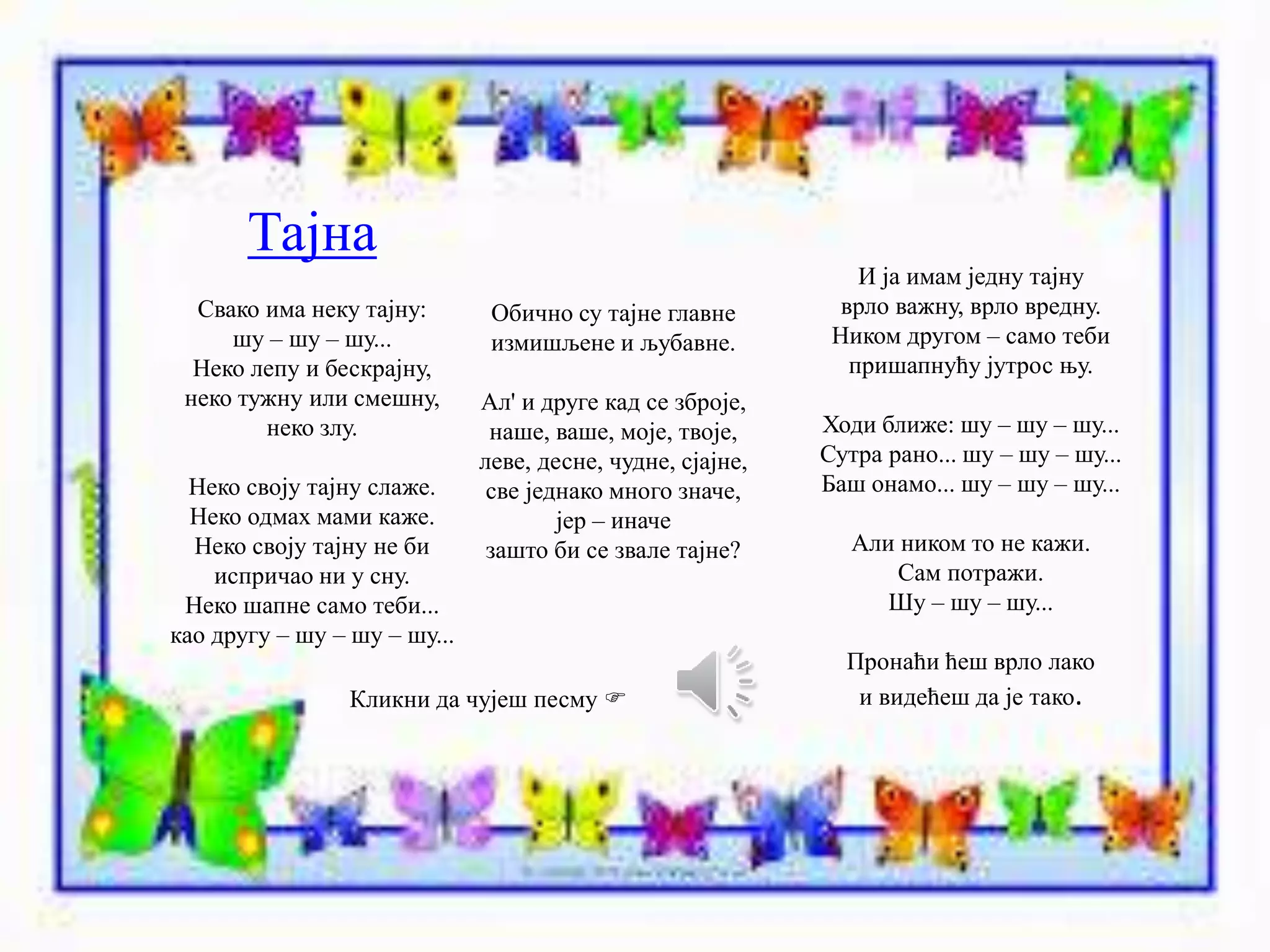 Тајна 
Свако има неку тајну: 
шу – шу – шу... 
Неко лепу и бескрајну, 
неко тужну или смешну, 
неко злу. 
Неко своју тајну слаже. 
Неко одмах мами каже. 
Неко своју тајну не би 
испричао ни у сну. 
Неко шапне само теби... 
као другу – шу – шу – шу... 
Обично су тајне главне 
измишљене и љубавне. 
Ал' и друге кад се зброје, 
наше, ваше, моје, твоје, 
леве, десне, чудне, сјајне, 
све једнако много значе, 
јер – иначе 
зашто би се звале тајне? 
И ја имам једну тајну 
врло важну, врло вредну. 
Ником другом – само теби 
пришапнућу јутрос њу. 
Ходи ближе: шу – шу – шу... 
Сутра рано... шу – шу – шу... 
Баш онамо... шу – шу – шу... 
Али ником то не кажи. 
Сам потражи. 
Шу – шу – шу... 
Пронаћи ћеш врло лако 
Кликни да чујеш песму  и видећеш да је тако. 
 