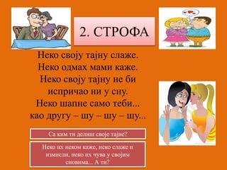 2. СТРОФА 
Неко своју тајну слаже. 
Неко одмах мами каже. 
Неко своју тајну не би 
испричао ни у сну. 
Неко шапне само теби... 
као другу – шу – шу – шу... 
Са ким ти делиш своје тајне? 
Неко их неком каже, неко слаже и 
измисли, неко их чува у својим 
сновима... А ти? 
 