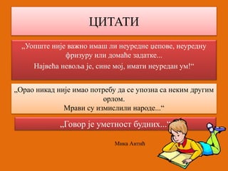 ЦИТАТИ 
„Уопште није важно имаш ли неуредне џепове, неуредну 
фризуру или домаће задатке... 
Највећа невоља је, сине мој, имати неуредан ум!“ 
„Орао никад није имао потребу да се упозна са неким другим 
орлом. 
Мрави су измислили народе...“ 
„Говор је уметност будних...“ 
Мика Антић 
 