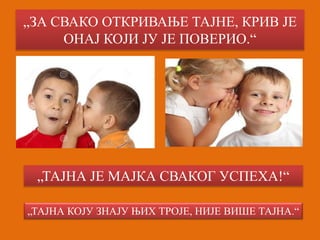 „ЗА СВАКО ОТКРИВАЊЕ ТАЈНЕ, КРИВ ЈЕ 
ОНАЈ КОЈИ ЈУ ЈЕ ПОВЕРИО.“ 
„ТАЈНА ЈЕ МАЈКА СВАКОГ УСПЕХА!“ 
„ТАЈНА КОЈУ ЗНАЈУ ЊИХ ТРОЈЕ, НИЈЕ ВИШЕ ТАЈНА.“ 
 