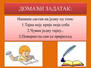 ДОМАЋИ ЗАДАТАК: 
Напиши састав на једну од тема: 
1.Тајна коју крије моја соба 
2.Чувам једну тајну... 
3.Поверио/ла сам се пријатељу 
 