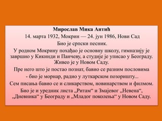 Мирослав Мика Антић 
14. марта 1932, Мокрин — 24. јун 1986, Нови Сад 
Био је српски песник. 
У родном Мокрину похађао је основну школу, гимназију је 
завршио у Кикинди и Панчеву, а студије је уписао у Београду. 
Живео је у Новом Саду. 
Пре него што је постао познат, бавио се разним пословима 
- био је морнар, радио у луткарском позоришту... 
Сем писања бавио се и сликарством, новинарством и филмом. 
Био је и уредник листа „Ритам“ и Змајевог „Невена“, 
„Дневника“ у Београду и „Младог поколења“ у Новом Саду. 
 