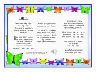 Тајна 
Свако има неку тајну: 
шу – шу – шу... 
Неко лепу и бескрајну, 
неко тужну или смешну, 
неко злу. 
Неко своју тајну слаже. 
Неко одмах мами каже. 
Неко своју тајну не би 
испричао ни у сну. 
Неко шапне само теби... 
као другу – шу – шу – шу... 
Обично су тајне главне 
измишљене и љубавне. 
Ал' и друге кад се зброје, 
наше, ваше, моје, твоје, 
леве, десне, чудне, сјајне, 
све једнако много значе, 
јер – иначе 
зашто би се звале тајне? 
И ја имам једну тајну 
врло важну, врло вредну. 
Ником другом – само теби 
пришапнућу јутрос њу. 
Ходи ближе: шу – шу – шу... 
Сутра рано... шу – шу – шу... 
Баш онамо... шу – шу – шу... 
Али ником то не кажи. 
Сам потражи. 
Шу – шу – шу... 
Пронаћи ћеш врло лако 
Кликни да чујеш песму  и видећеш да је тако. 
 