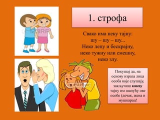 1. строфа 
Свако има неку тајну: 
шу – шу – шу... 
Неко лепу и бескрајну, 
неко тужну или смешну, 
неко злу. 
Покушај да, на 
основу израза лица 
особа које слушају, 
закључиш какву 
тајну им шапућу ове 
особе (дечак, жена и 
мушкарац! 
 
