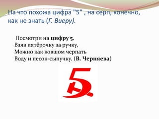 На что похожа цифра "5" , на серп, конечно, 
как не знать (Г. Виеру). 
Посмотри на цифру 5. 
Взяв пятёрочку за ручку, 
Мож...