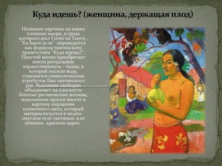 Название картины на языке 
племени маори, в среде 
которого жил Гоген на Таити , 
"Eu haere ia oe" -переводится 
как формула таитянского 
приветствия "Куда идешь?". 
Простой мотив приобретает 
почти ритуальную 
торжественность - тыква, в 
которой носили воду, 
становится символическим 
атрибутом Евы таитянского 
рая. Художник свободно 
объединяет на плоскости 
богатые ритмические мотивы, 
изысканные краски вносят в 
картину ощущение 
солнечного света, который 
материализуется в медно- 
смуглом теле таитянки, в ее 
огненно- красном парео. 
 