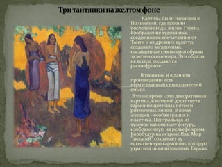 Картина были написана в 
Полинезии, где прошли 
последние годы жизни Гогена. 
Воображение художника, 
соединившее впечатления от 
Таити и от древних культур, 
создавало загадочные, 
насыщенные символами образы 
экзотического мира. Эти образы 
не всегда поддаются 
расшифровке. 
Возможно, и в данном 
произведении есть 
неразгаданный символический 
смысл. 
В то же время - это декоративная 
картина, в которой достигнута 
гармония цветовых пятен и 
ритмичных линий. В позах 
женщин - особая грация и 
пластика. Центральная из 
туземок напоминает фигуру, 
изображенную на рельефе храма 
Боробудур на острове Ява. Мир 
"дикарей" сохраняет ту 
естественную гармонию, которую 
утратила цивилизованная Европа. 
 