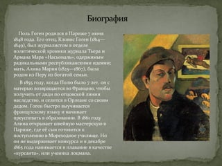 Поль Гоген родился в Париже 7 июня 
1848 года. Его отец, Кловис Гоген (1814— 
1849), был журналистом в отделе 
политической хроники журнала Тьера и 
Армана Мара «Насьональ», одержимым 
радикальными республиканскими идеями; 
мать, Алина Мария (1825—1867), была 
родом из Перу из богатой семьи. 
В 1855 году, когда Полю было 7 лет, он с 
матерью возвращается во Францию, чтобы 
получить от дяди по отцовской линии 
наследство, и селится в Орлеане со своим 
дедом. Гоген быстро выучивается 
французскому языку и начинает 
преуспевать в образовании. В 1861 году 
Алина открывает швейную мастерскую в 
Париже, где её сын готовится к 
поступлению в Мореходное училище. Но 
он не выдерживает конкурса и в декабре 
1865 года нанимается в плавание в качестве 
«курсанта», или ученика лоцмана. 
 