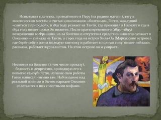 Испытывая с детства, проведённого в Перу (на родине матери), тягу к 
экзотическим местам и считая цивилизацию «болезнью», Гоген, жаждущий 
«слиться с природой», в 1891 году уезжает на Таити, где проживал в Папеэте и где в 
1892 году пишет целых 80 полотен. После кратковременного (1893—1895) 
возвращения во Францию, из-за болезни и отсутствия средств он навсегда уезжает в 
Океанию — сначала на Таити, а с 1901 года на остров Хива-Оа (Маркизские острова), 
где берёт себе в жены молодую таитянку и работает в полную силу: пишет пейзажи, 
рассказы, работает журналистом. На этом острове он и умирает.. 
Несмотря на болезни (в том числе проказу), 
бедность и депрессию, приведшую его к 
попытке самоубийства, лучшие свои работы 
Гоген написал именно там. Наблюдение над 
реальной жизнью и бытом народов Океании 
сплетаются в них с местными мифами. 
 