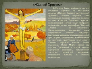 В 1889 году Гогену сообщили, что его 
последние картины не пользуются 
спросом в Париже. Страшно расстроенный 
художник, пытаясь выразить свои 
переживания, написал несколько полотен 
на тему Страстей Христовых. Христос, 
напоминающий Гогена, везде изображен 
на фоне бретонских ландшафтов. "Желтый 
Христос" - не исключение. 
Меланхолическое настроение здесь 
подчеркивает осенний ландшафт. 
Бретонские женщины представляют собой 
трех Марий, традиционно изображаемых 
на картинах, трактующих этот сюжет. 
Картина поразила многих друзей 
художника. Октав Мирбо назвал эту 
картину "тревожной и острой смесью 
варварской пышности, католической 
литургии, индийской медитации, 
готического вымысла и тонкого 
символизма. 
 