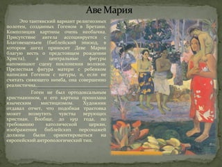 Это таитянский вариант религиозных 
полотен, созданных Гогеном в Бретани. 
Композиция картины очень необычна. 
Присутствие ангела ассоциируется с 
Благовещеньем (библейский эпизод, в 
котором ангел приносит Деве Марии 
благую весть о предстоящем рождении 
Христа), а центральные фигуры 
напоминают сцену поклонения волхвов. 
Прелестная фигура матери с ребенком 
написана Гогеном с натуры, и, если не 
считать сияющего нимба, она совершенно 
реалистична. 
Гоген не был ортодоксальным 
христианином, и его картина пронизана 
языческим мистицизмом. Художник 
отдавал отчет, что подобная трактовка 
может возмутить чувства верующих 
христиан. Вообще, до 1951 года, по 
требованию католической церкви, 
изображения библейских персонажей 
должны были ориентироваться на 
европейский антропологический тип. 
 