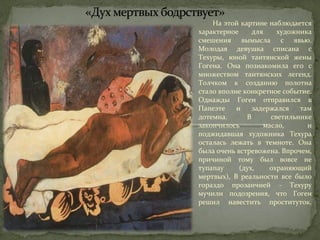 На этой картине наблюдается 
характерное для художника 
смешения вымысла с явью. 
Молодая девушка списана с 
Техуры, юной таитянской жены 
Гогена. Она познакомила его с 
множеством таитянских легенд. 
Толчком к созданию полотна 
стало вполне конкретное событие. 
Однажды Гоген отправился в 
Папеэте и задержался там 
дотемна. В светильнике 
закончилось масло, и 
поджидавшая художника Техура 
осталась лежать в темноте. Она 
была очень встревожена. Впрочем, 
причиной тому был вовсе не 
тупапау (дух, охраняющий 
мертвых), В реальности все было 
гораздо прозаичней - Техуру 
мучили подозрения, что Гоген 
решил навестить проституток. 
 