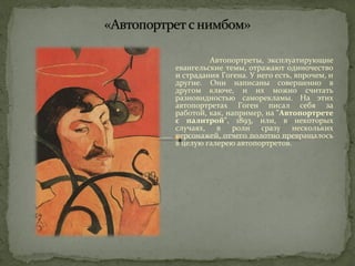 Автопортреты, эксплуатирующие 
евангельские темы, отражают одиночество 
и страдания Гогена. У него есть, впрочем, и 
другие. Они написаны совершенно в 
другом ключе, и их можно считать 
разновидностью саморекламы. На этих 
автопортретах Гоген писал себя за 
работой, как, например, на "Автопортрете 
с палитрой", 1893, или, в некоторых 
случаях, в роли сразу нескольких 
персонажей, отчего полотно превращалось 
в целую галерею автопортретов. 
 