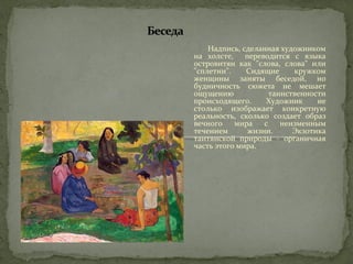 Надпись, сделанная художником 
на холсте, переводится с языка 
островитян как "слова, слова" или 
"сплетни". Сидящие кружком 
женщины заняты беседой, но 
будничность сюжета не мешает 
ощущению таинственности 
происходящего. Художник не 
столько изображает конкретную 
реальность, сколько создает образ 
вечного мира с неизменным 
течением жизни. Экзотика 
таитянской природы - органичная 
часть этого мира. 
 