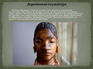 Покинув Францию, Гоген не оставил свое занятие с деревянной 
скульптурой. Постоянно испытывая нужду, он часто был не в состоянии 
купить краски. Тогда художник брался за нож и дерево. В этом виде искусства 
его зрелый стиль тоже можно назвать примитивистским. Двери своего дома 
на Маркизских островах, названного Гогеном "Домом наслаждений", он 
украсил искусно вырезанными панелями. 
 