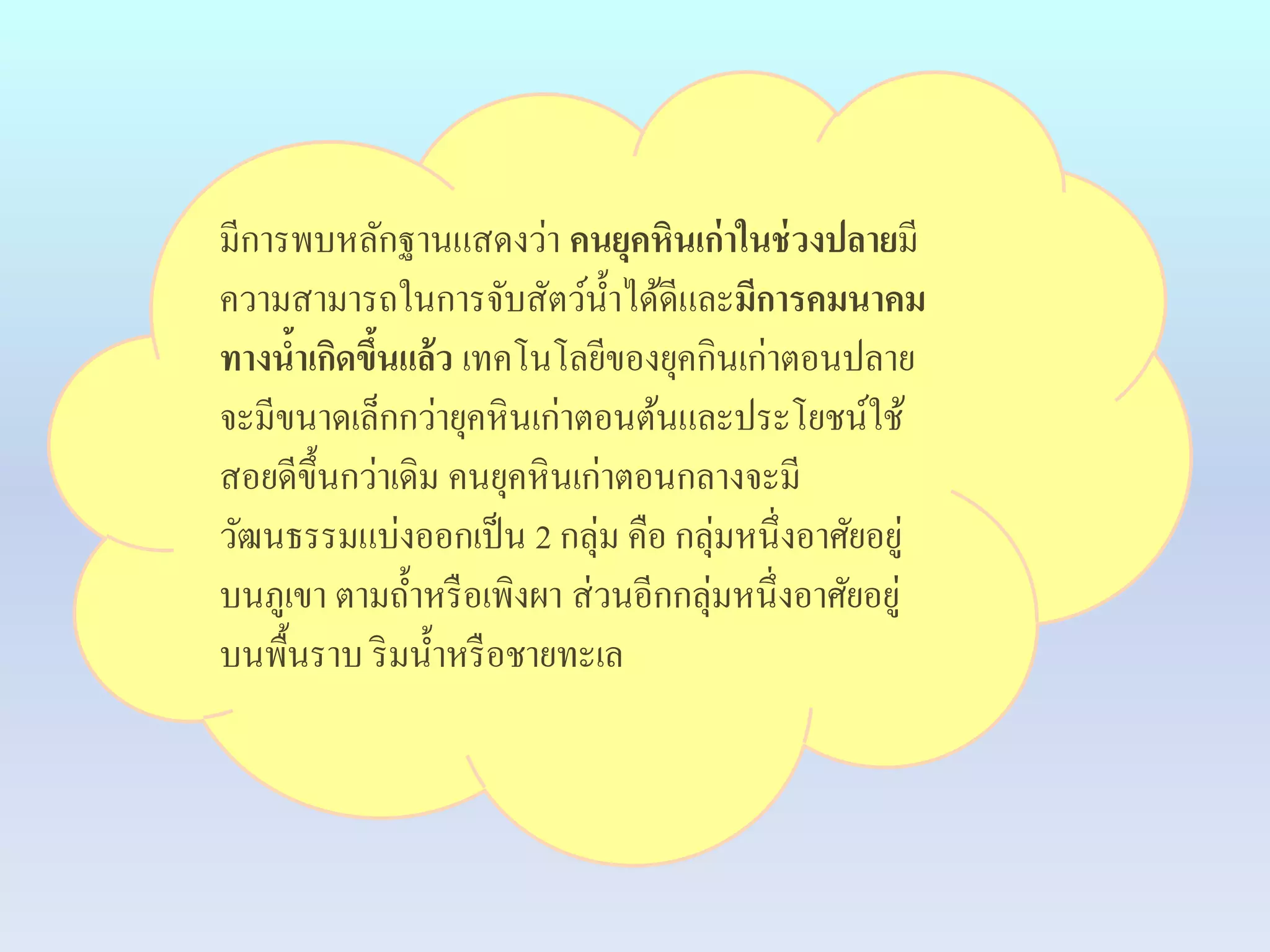 มีการพบหลักฐานแสดงว่า คนยุคหินเก่าในช่วงปลายมี 
ความสามารถในการจับสัตว์น้า ได้ดีและมีการคมนาคม 
ทางน้าเกิดขึ้นแล้ว เทคโนโลยีของยุคกินเก่าตอนปลาย 
จะมีขนาดเล็กกว่ายุคหินเก่าตอนต้นและประโยชน์ใช้ 
สอยดีขึ้นกว่าเดิม คนยุคหินเก่าตอนกลางจะมี 
วัฒนธรรมแบ่งออกเป็น 2 กลุ่ม คือ กลุ่มหนึ่งอาศัยอยู่ 
บนภูเขา ตามถ้า หรือเพิงผา ส่วนอีกกลุ่มหนึ่งอาศัยอยู่ 
บนพื้นราบ ริมน้า หรือชายทะเล 
 