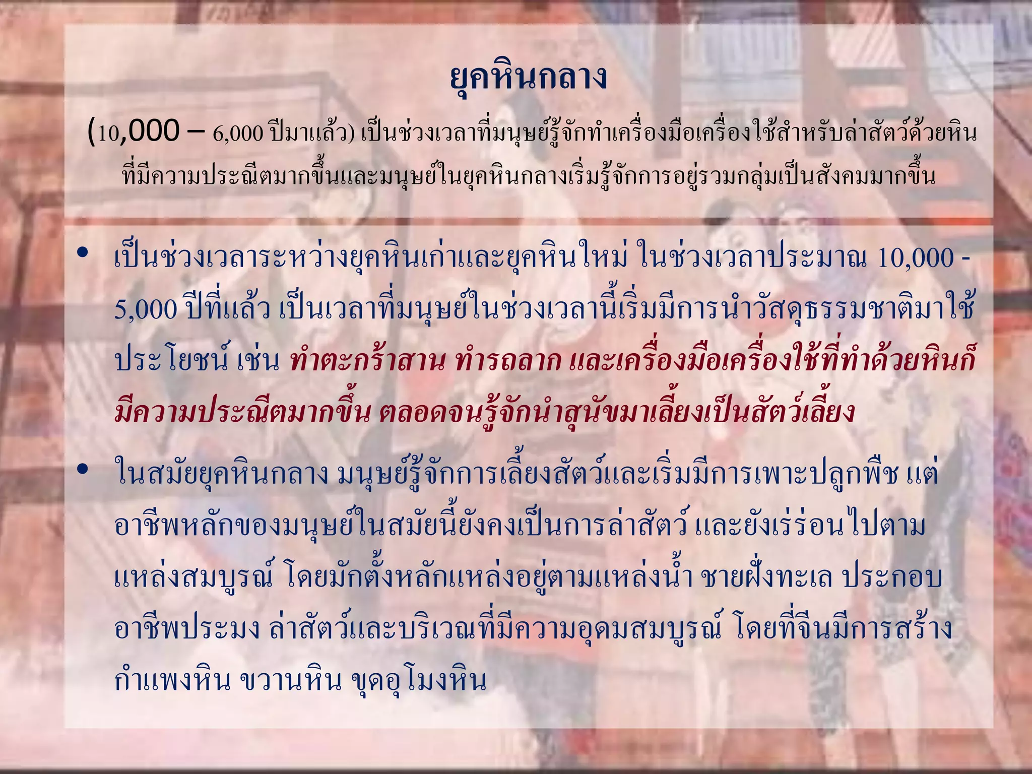 ยุคหินกลาง 
(10,000 – 6,000 ปีมาแล้ว) เป็นช่วงเวลาที่มนุษย์รู้จักทา เครื่องมือเครื่องใช้สา หรับล่าสัตว์ด้วยหิน 
ที่มีความประณีตมากขึ้นและมนุษย์ในยุคหินกลางเริ่มรู้จักการอยู่รวมกลุ่มเป็นสังคมมากขึ้น 
• เป็นช่วงเวลาระหว่างยุคหินเก่าและยุคหินใหม่ในช่วงเวลาประมาณ 10,000 - 
5,000 ปีที่แล้ว เป็นเวลาที่มนุษย์ในช่วงเวลานี้เริ่มมีการนา วัสดุธรรมชาติมาใช้ 
ประโยชน์ เช่น ทาตะกร้าสาน ทารถลาก และเครื่องมือเครื่องใช้ที่ทาด้วยหินก็ 
มีความประณีตมากขึ้น ตลอดจนรู้จักนาสุนัขมาเลี้ยงเป็นสัตว์เลยี้ง 
• ในสมัยยุคหินกลาง มนุษย์รู้จักการเลี้ยงสัตว์และเริ่มมีการเพาะปลูกพืช แต่ 
อาชีพหลักของมนุษย์ในสมัยนี้ยังคงเป็นการล่าสัตว์ และยังเร่ร่อนไปตาม 
แหล่งสมบูรณ์ โดยมักตั้งหลักแหล่งอยู่ตามแหล่งน้า ชายฝั่งทะเล ประกอบ 
อาชีพประมง ล่าสัตว์และบริเวณที่มีความอุดมสมบูรณ์ โดยที่จีนมีการสร้าง 
กาแพงหิน ขวานหิน ขุดอุโมงหิน 
 