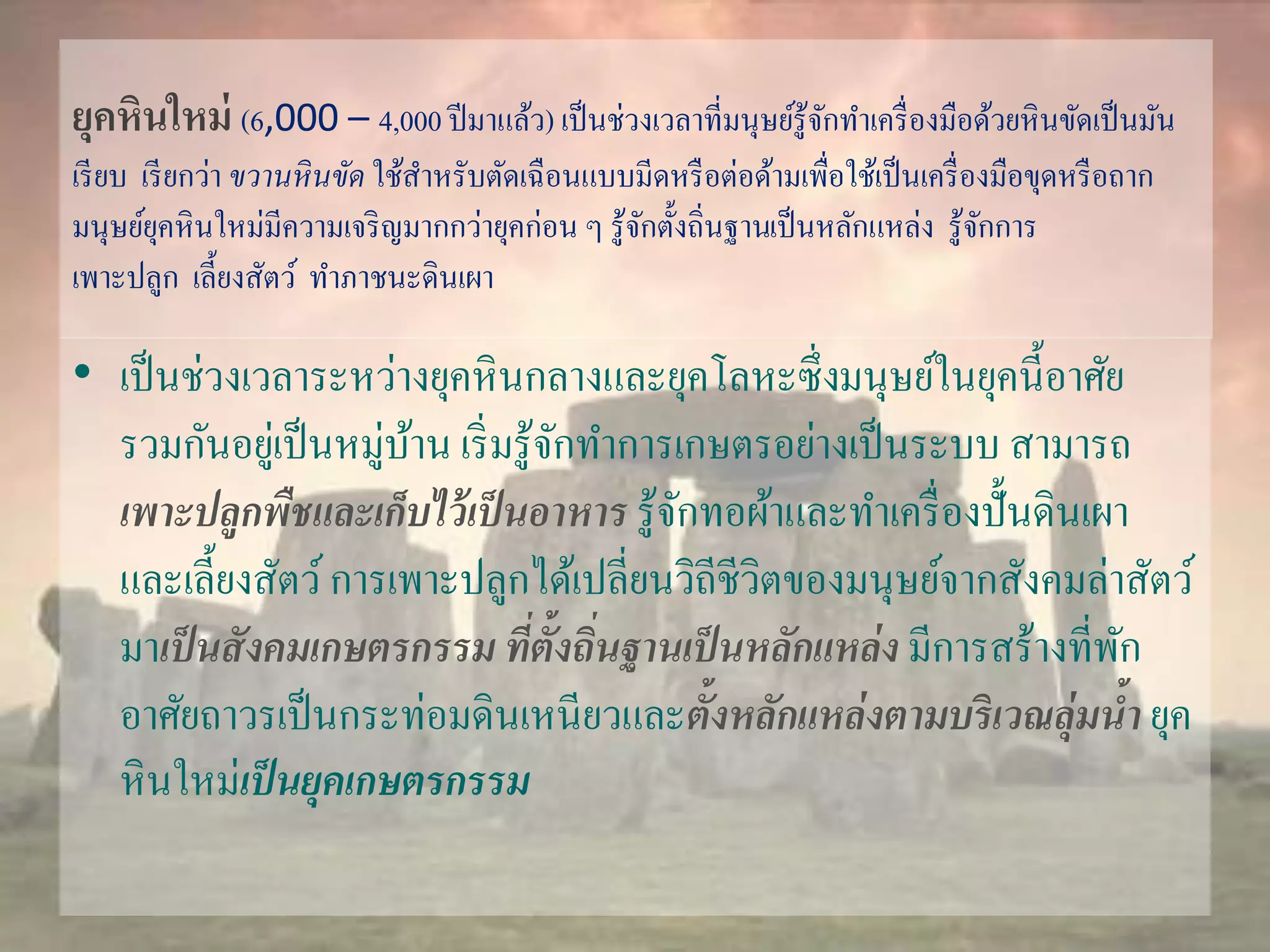 ยุคหินใหม่(6,000 – 4,000 ปีมาแล้ว) เป็นช่วงเวลาที่มนุษย์รู้จักทา เครื่องมือด้วยหินขัดเป็นมัน 
เรียบ เรียกว่า ขวานหินขัด ใช้สาหรับตัดเฉือนแบบมีดหรือต่อด้ามเพื่อใช้เป็นเครื่องมือขุดหรือถาก 
มนุษย์ยุคหินใหม่มีความเจริญมากกว่ายุคก่อน ๆ รู้จักตั้งถิ่นฐานเป็นหลักแหล่ง รู้จักการ 
เพาะปลูก เลี้ยงสัตว์ทา ภาชนะดินเผา 
• เป็นช่วงเวลาระหว่างยุคหินกลางและยุคโลหะซึ่งมนุษย์ในยุคนี้อาศัย 
รวมกันอยู่เป็นหมู่บ้าน เริ่มรู้จักทา การเกษตรอย่างเป็นระบบ สามารถ 
เพาะปลูกพืชและเก็บไว้เป็นอาหาร รู้จักทอผ้าและทา เครื่องปั้นดินเผา 
และเลี้ยงสัตว์ การเพาะปลูกได้เปลี่ยนวิถีชีวิตของมนุษย์จากสังคมล่าสัตว์ 
มาเป็นสังคมเกษตรกรรม ที่ตั้งถนิ่ฐานเป็นหลักแหล่ง มีการสร้างที่พัก 
อาศัยถาวรเป็นกระท่อมดินเหนียวและตั้งหลักแหล่งตามบริเวณลุ่มน้า ยุค 
หินใหม่เป็นยุคเกษตรกรรม 
 