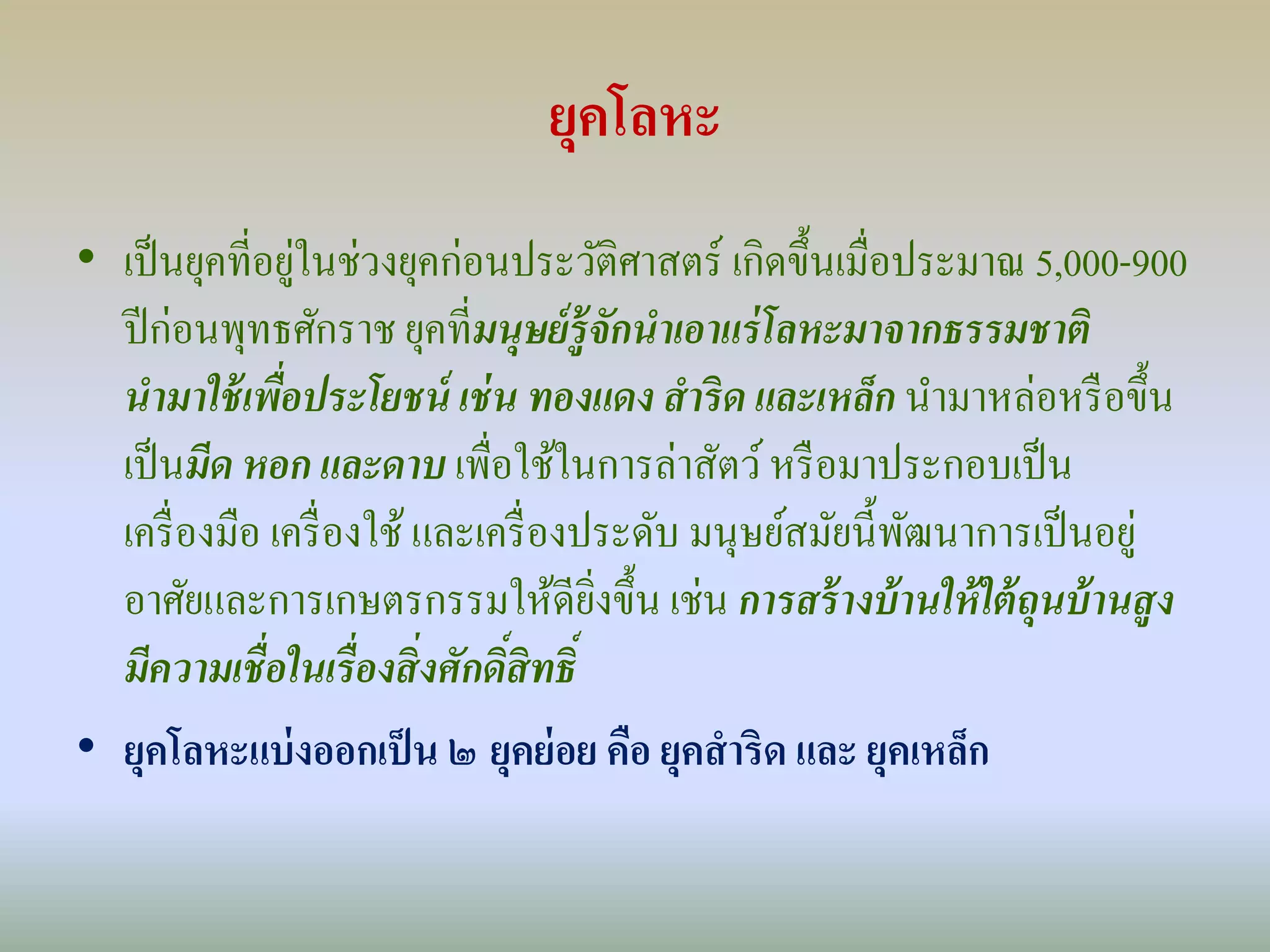 ยุคโลหะ 
• เป็นยุคที่อยู่ในช่วงยุคก่อนประวัติศาสตร์เกิดขึ้นเมื่อประมาณ 5,000-900 
ปีก่อนพุทธศักราช ยุคที่มนุษย์รู้จักนาเอาแร่โลหะมาจากธรรมชาติ 
นามาใช้เพอื่ประโยชน์ เช่น ทองแดง สาริด และเหล็ก นา มาหล่อหรือขึ้น 
เป็นมีด หอก และดาบ เพื่อใช้ในการล่าสัตว์ หรือมาประกอบเป็น 
เครื่องมือ เครื่องใช้ และเครื่องประดับ มนุษย์สมัยนี้พัฒนาการเป็นอยู่ 
อาศัยและการเกษตรกรรมให้ดียิ่งขึ้น เช่น การสร้างบ้านให้ใต้ถุนบ้านสูง 
มีความเชื่อในเรื่องสิ่งศักดิ์สิทธิ์ 
• ยุคโลหะแบ่งออกเป็น ๒ ยุคย่อย คือ ยุคสาริด และ ยุคเหล็ก 
 