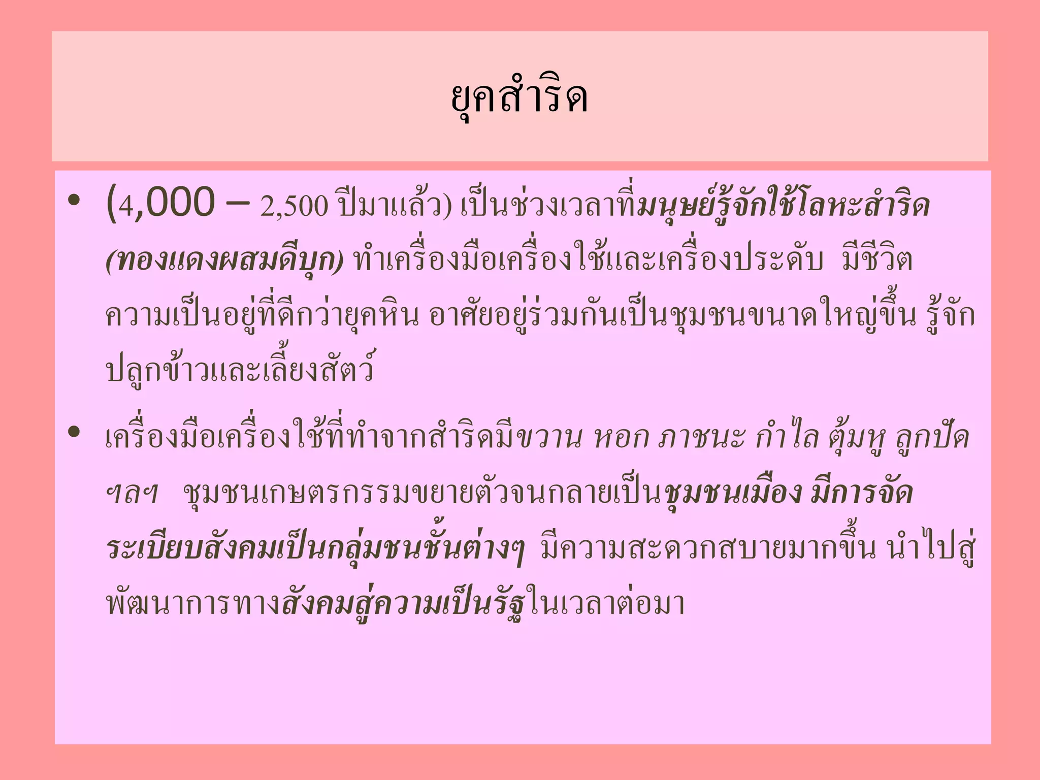 ยุคสาริด 
• (4,000 – 2,500 ปีมาแล้ว) เป็นช่วงเวลาที่มนุษย์รู้จักใช้โลหะสาริด 
(ทองแดงผสมดีบุก) ทา เครื่องมือเครื่องใช้และเครื่องประดับ มีชีวิต 
ความเป็นอยู่ที่ดีกว่ายุคหิน อาศัยอยู่ร่วมกันเป็นชุมชนขนาดใหญ่ขึ้น รู้จัก 
ปลูกข้าวและเลี้ยงสัตว์ 
• เครื่องมือเครื่องใช้ที่ทา จากสา ริดมีขวาน หอก ภาชนะ กา ไล ตุ้มหู ลูกปัด 
ฯลฯ ชุมชนเกษตรกรรมขยายตัวจนกลายเป็นชุมชนเมือง มีการจัด 
ระเบียบสังคมเป็นกลุ่มชนชั้นต่างๆ มีความสะดวกสบายมากขึ้น นา ไปสู่ 
พัฒนาการทางสังคมสู่ความเป็นรัฐในเวลาต่อมา 
 