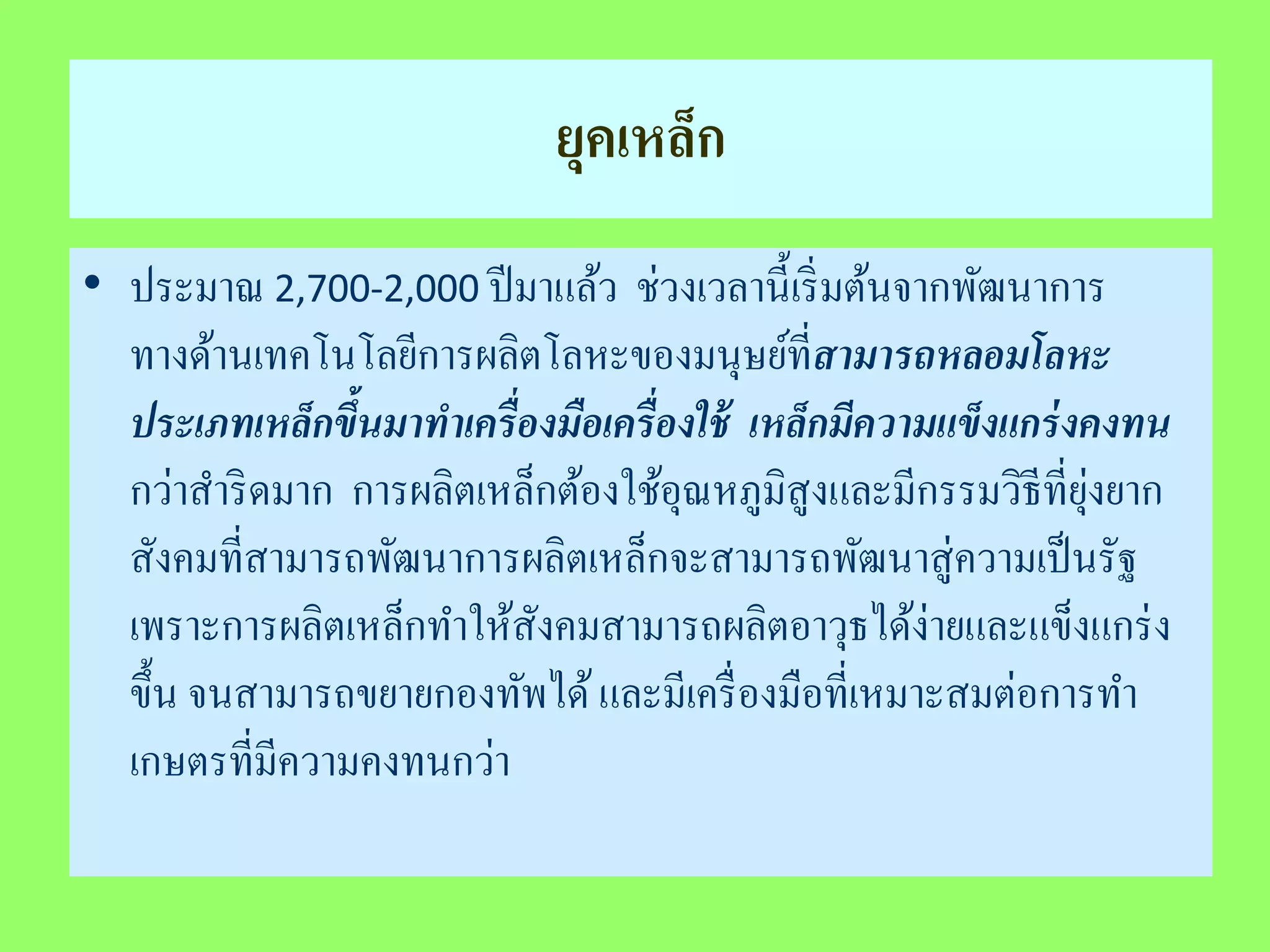 ยุคเหล็ก 
• ประมาณ 2,700-2,000 ปีมาแล้ว ช่วงเวลานี้เริ่มต้นจากพัฒนาการ 
ทางด้านเทคโนโลยีการผลิตโลหะของมนุษย์ที่สามารถหลอมโลหะ 
ประเภทเหล็กขึ้นมาทาเครื่องมือเครื่องใช้ เหล็กมีความแข็งแกร่งคงทน 
กว่าสาริดมาก การผลิตเหล็กต้องใช้อุณหภูมิสูงและมีกรรมวิธีที่ยุ่งยาก 
สังคมที่สามารถพัฒนาการผลิตเหล็กจะสามารถพัฒนาสู่ความเป็นรัฐ 
เพราะการผลิตเหล็กทา ให้สังคมสามารถผลิตอาวุธได้ง่ายและแข็งแกร่ง 
ขึ้น จนสามารถขยายกองทัพได้ และมีเครื่องมือที่เหมาะสมต่อการทา 
เกษตรที่มีความคงทนกว่า 
 